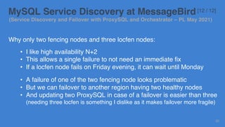 Why only two fencing nodes and three locfen nodes:
• I like high availability N+2
• This allows a single failure to not need an immediate fix
• If a locfen node fails on Friday evening, it can wait until Monday
• A failure of one of the two fencing node looks problematic
• But we can failover to another region having two healthy nodes
• And updating two ProxySQL in case of a failover is easier than three
(needing three locfen is something I dislike as it makes failover more fragile)
30
MySQL Service Discovery at MessageBird [12 / 12]
(Service Discovery and Failover with ProxySQL and Orchestrator – PL May 2021)
 