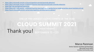 Thank you!
Marco Parenzan
Senior Solution Architect @ beanTech
Microsoft Azure MVP
1nn0va Community Lead
• https://docs.microsoft.com/en-us/azure/cognitive-services/anomaly-detector/
• https://docs.microsoft.com/en-us/dotnet/machine-learning/tutorials/sales-anomaly-detection
• https://github.com/dotnet/interactive
• https://docs.microsoft.com/en-us/dotnet/machine-learning/how-to-guides/serve-model-serverless-azure-functions-ml-net
• https://azure.microsoft.com/en-us/services/cognitive-services/metrics-advisor/
 