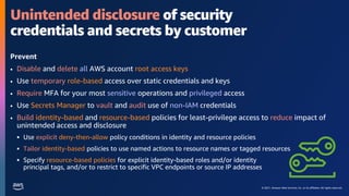 © 2021, Amazon Web Services, Inc. or its affiliates. All rights reserved.
Unintended disclosure of security
credentials and secrets by customer
Prevent
• Disable and delete all AWS account root access keys
• Use temporary role-based access over static credentials and keys
• Require MFA for your most sensitive operations and privileged access
• Use Secrets Manager to vault and audit use of non-IAM credentials
• Build identity-based and resource-based policies for least-privilege access to reduce impact of
unintended access and disclosure
 Use explicit deny-then-allow policy conditions in identity and resource policies
 Tailor identity-based policies to use named actions to resource names or tagged resources
 Specify resource-based policies for explicit identity-based roles and/or identity
principal tags, and/or to restrict to specific VPC endpoints or source IP addresses
 