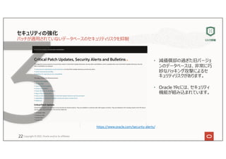 セキュリティの強化
パッチが適⽤されていないデータベースのセキュリティリスクを抑制
• 減価償却の過ぎた旧バージョ
ンのデータベースは、⾮常に巧
妙なハッキング攻撃によるセ
キュリティリスクがあります。
• Oracle 19cには、セキュリティ
機能が組み込まれています。
Copyright © 2021, Oracle and/or its affiliates
https://www.oracle.com/security-alerts/
リスク抑制
22
 