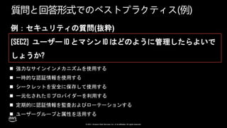 © 2021, Amazon Web Services, Inc. or its affiliates. All rights reserved.
質問と回答形式でのベストプラクティス(例)
例：セキュリティの質問(抜粋)
[SEC2] ユーザー ID とマシン ID はどのように管理したらよいで
しょうか?
 強力なサインインメカニズムを使用する
 一時的な認証情報を使用する
 シークレットを安全に保存して使用する
 一元化された ID プロバイダーを利用する
 定期的に認証情報を監査およびローテーションする
 ユーザーグループと属性を活用する
 