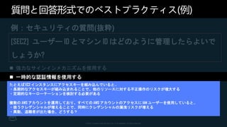 © 2021, Amazon Web Services, Inc. or its affiliates. All rights reserved.
質問と回答形式でのベストプラクティス(例)
例：セキュリティの質問(抜粋)
[SEC2] ユーザー ID とマシン ID はどのように管理したらよいで
しょうか?
 強力なサインインメカニズムを使用する
 一時的な認証情報を使用する
 シークレットを安全に保存して使用する
 一元化された ID プロバイダーを利用する
 定期的に認証情報を監査およびローテーションする
 ユーザーグループと属性を活用する
たとえば EC2 インスタンスにアクセスキーを組み込んでいると…
・長期的なアクセスキーが組み込まれることで、他のリソースに対する不正操作のリスクが増大する
・定期的なキーローテーションを検討する必要がある
複数の AWS アカウントを運用しており、すべての AWS アカウントのアクセスに IAM ユーザーを使用していると…
・扱うクレデンシャルが増えることで、同時にクレデンシャルの漏洩リスクが増える
・異動、退職者が出た場合、どうする？
 
