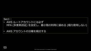 © 2021, Amazon Web Services, Inc. or its affiliates. All rights reserved.
Sec1 :
• AWS ルートアカウントには必ず
MFA (多要素認証) を設定し、最小限の利用に留める (極力使用しない)
• AWS アカウントの分離を検討する
 