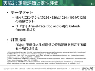 Copyright © 2020 調和系工学研究室 - 北海道大学 大学院情報科学研究院 情報理工学部門 複合情報工学分野 – All rights reserved.
• データセット
– 様々なコンテンツの256×256と1024×1024の12個
の画像セット
– FFHQ[1], Animal-Face Dog and Cat[2], Oxford-
flowers[3]など
• 評価指標
– FID[4] : 実画像と生成画像の特徴距離を測定する最
も一般的な指標
実験2 : 定量評価と定性評価 13
[1] Tero Karras, Samuli Laine, and Timo Aila. A style-based generator architecture for generative adversarial networks. In Proceedings of
the IEEE conference on computer vision and pattern recognition, pp. 4401–4410, 2019.
[2] Zhangzhang Si and Song-Chun Zhu. Learning hybrid image templates (hit) by information projection. IEEE Transactions on pattern
analysis and machine intelligence, 34(7):1354–1367, 2011.
[3] Maria-Elena Nilsback and Andrew Zisserman. A visual vocabulary for flower classification. In IEEE Conference on Computer Vision and
Pattern Recognition, volume 2, pp. 1447–1454, 2006.
[4] Martin Heusel, Hubert Ramsauer, Thomas Unterthiner, Bernhard Nessler, and Sepp Hochreiter. Gans trained by a two time-scale
update rule converge to a local nash equilibrium. In Advances in neural information processing systems, pp. 6626–6637, 2017.
 