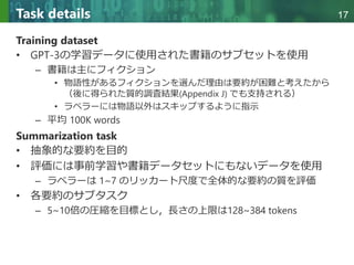 Copyright © 2020 調和系工学研究室 - 北海道大学 大学院情報科学研究院 情報理工学部門 複合情報工学分野 – All rights reserved.
Copyright © 2020 調和系工学研究室 - 北海道大学 大学院情報科学研究院 情報理工学部門 複合情報工学分野 – All rights reserved.
17
Task details
Training dataset
• GPT-3の学習データに使用された書籍のサブセットを使用
– 書籍は主にフィクション
• 物語性があるフィクションを選んだ理由は要約が困難と考えたから
（後に得られた質的調査結果(Appendix J) でも支持される）
• ラベラーには物語以外はスキップするように指示
– 平均 100K words
Summarization task
• 抽象的な要約を目的
• 評価には事前学習や書籍データセットにもないデータを使用
– ラベラーは 1~7 のリッカート尺度で全体的な要約の質を評価
• 各要約のサブタスク
– 5~10倍の圧縮を目標とし，長さの上限は128~384 tokens
 