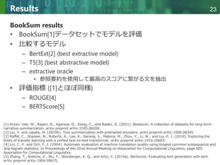 Copyright © 2020 調和系工学研究室 - 北海道大学 大学院情報科学研究院 情報理工学部門 複合情報工学分野 – All rights reserved.
Copyright © 2020 調和系工学研究室 - 北海道大学 大学院情報科学研究院 情報理工学部門 複合情報工学分野 – All rights reserved.
23
Results
BookSum results
• BookSum[1]データセットでモデルを評価
• 比較するモデル
– BertExt[2] (best extractive model)
– T5[3] (best abstractive model)
– extractive oracle
• 参照要約を使用して最高のスコアに繋がる文を抽出
• 評価指標 ([1]とほぼ同様)
– ROUGE[4]
– BERTScore[5]
[1] Krysci´nski, W., Rajani, N., Agarwal, D., Xiong, C., and Radev, D. (2021). Booksum: A collection of datasets for long-form
narrative summarization. arXiv preprint arXiv:2105.08209.
[2] Liu, Y. and Lapata, M. (2019b). Text summarization with pretrained encoders. arXiv preprint arXiv:1908.08345.
[3] Raffel, C., Shazeer, N., Roberts, A., Lee, K., Narang, S., Matena, M., Zhou, Y., Li, W., and Liu, P. J. (2019). Exploring the
limits of transfer learning with a unified text-to-text transformer. arXiv preprint arXiv:1910.10683.
[4] Lin, C.-Y. and Och, F. J. (2004). Automatic evaluation of machine translation quality using longest common subsequence and
skip-bigram statistics. In Proceedings of the 42nd Annual Meeting on Association for Computational Linguistics, page 605.
Association for Computational Linguistics.
[5] Zhang, T., Kishore, V., Wu, F., Weinberger, K. Q., and Artzi, Y. (2019a). Bertscore: Evaluating text generation with bert.
arXiv preprint arXiv:1904.09675.
 