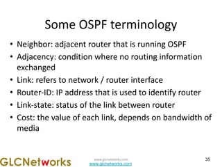 www.glcnetworks.com
www.glcnetworks.com
Some OSPF terminology
• Neighbor: adjacent router that is running OSPF
• Adjacency: condition where no routing information
exchanged
• Link: refers to network / router interface
• Router-ID: IP address that is used to identify router
• Link-state: status of the link between router
• Cost: the value of each link, depends on bandwidth of
media
35
 