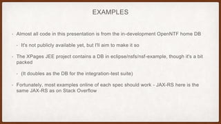 EXAMPLES
• Almost all code in this presentation is from the in-development OpenNTF home DB
• It's not publicly available yet, but I'll aim to make it so
• The XPages JEE project contains a DB in eclipse/nsfs/nsf-example, though it's a bit
packed
• (It doubles as the DB for the integration-test suite)
• Fortunately, most examples online of each spec should work - JAX-RS here is the
same JAX-RS as on Stack Overflow
 