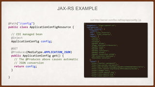JAX-RS EXAMPLE
@Path("/config")
public class ApplicationConfigResource {
// CDI managed bean
@Inject
ApplicationConfig config;
@GET
@Produces(MediaType.APPLICATION_JSON)
public ApplicationConfig get() {
// The @Produces above causes automatic
// JSON conversion
return config;
}
}
curl http://server.com/foo.nsf/xsp/app/config | jq
 