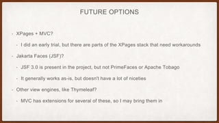 FUTURE OPTIONS
• XPages + MVC?
• I did an early trial, but there are parts of the XPages stack that need workarounds
• Jakarta Faces (JSF)?
• JSF 3.0 is present in the project, but not PrimeFaces or Apache Tobago
• It generally works as-is, but doesn't have a lot of niceties
• Other view engines, like Thymeleaf?
• MVC has extensions for several of these, so I may bring them in
 