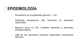 EPIDEMIOLOGÍA
• Prevalencia en la población general: 1-2%
• Síndrome psiquiátrico más frecuente en pacientes
ingresados
• Mayores tasas en UCI, cuidados paliativos y pacientes
postquirúrgicos
• 30% de los pacientes ancianos ingresados manifiestan
delirium
 