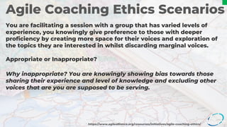 Agile Coaching Ethics Scenarios
You are facilitating a session with a group that has varied levels of
experience, you knowingly give preference to those with deeper
proficiency by creating more space for their voices and exploration of
the topics they are interested in whilst discarding marginal voices.
Appropriate or Inappropriate?
https://www.agilealliance.org/resources/initiatives/agile-coaching-ethics/
Why inappropriate? You are knowingly showing bias towards those
sharing their experience and level of knowledge and excluding other
voices that are you are supposed to be serving.
 