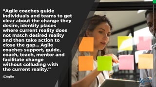 “Agile coaches guide
individuals and teams to get
clear about the change they
desire, identify places
where current reality does
not match desired reality
and then take action to
close the gap… Agile
coaches support, guide,
coach, teach, mentor and
facilitate change
without colluding with
the current reality.”
ICAgile
Image:
https://blog.planview.com/wp-content/uploads/2021/01/how-to-become-an-agile-coach-cropped-1536x864.jpg
 
