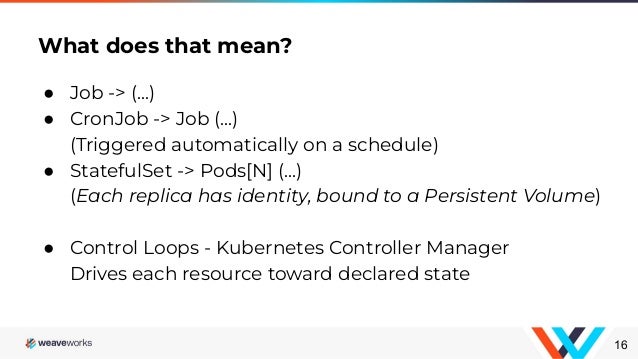 ● Job -> (...)
● CronJob -> Job (...)
(Triggered automatically on a schedule)
● StatefulSet -> Pods[N] (...)
(Each replica has identity, bound to a Persistent Volume)
● Control Loops - Kubernetes Controller Manager
Drives each resource toward declared state
What does that mean?
16
 