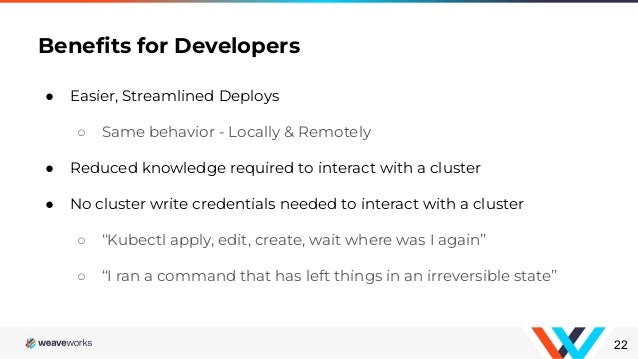 ● Easier, Streamlined Deploys
○ Same behavior - Locally & Remotely
● Reduced knowledge required to interact with a cluster
● No cluster write credentials needed to interact with a cluster
○ “Kubectl apply, edit, create, wait where was I again”
○ “I ran a command that has left things in an irreversible state”
Beneﬁts for Developers
22
 