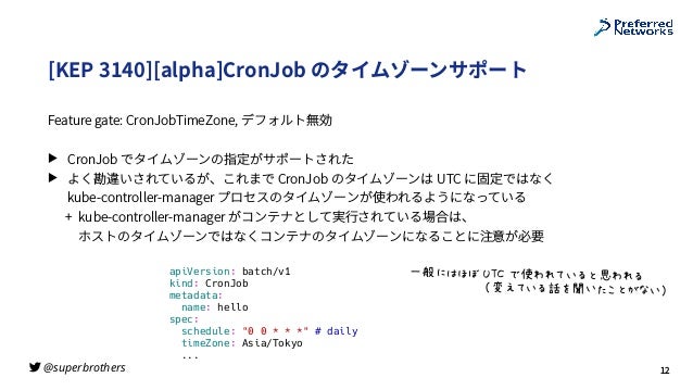 @superbrothers
!
[KEP 3140][alpha]CronJob のタイムゾーンサポート
Feature gate: CronJobTimeZone, デフォルト無効
▶ CronJob でタイムゾーンの指定がサポートされた
▶ よく勘違いされているが、これまで CronJob のタイムゾーンは UTC に固定ではなく
 
kube-controller-manager プロセスのタイムゾーンが使われるようになっている
+ kube-controller-manager がコンテナとして実⾏されている場合は、
 
ホストのタイムゾーンではなくコンテナのタイムゾーンになることに注意が必要
12
apiVersion: batch/v1


kind: CronJob


metadata:


name: hello


spec:


schedule: "0 0 * * *" # daily


timeZone: Asia/Tokyo


...
D¬*&-®%¯°Z%0^s5i_6{±s56


%%%%%%%%%%%%%%%%²oci_6³]´_:d{<`_µ
 