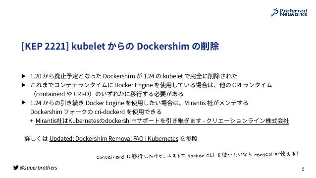 @superbrothers
!
[KEP 2221] kubelet からの Dockershim の削除
▶ 1.20 から廃⽌予定となった Dockershim が 1.24 の kubelet で完全に削除された
▶ これまでコンテナランタイムに Docker Engine を使⽤している場合は、他の CRI ランタイム
（containerd や CRI-O）のいずれかに移⾏する必要がある
▶ 1.24 からの引き続き Docker Engine を使⽤したい場合は、Mirantis 社がメンテする
 
Dockershim フォークの cri-dockerd を使⽤できる
+ Mirantis社はKubernetesのdockershimサポートを引き継ぎます - クリエーションライン株式会社
詳しくは Updated: Dockershim Removal FAQ | Kubernetes を参照
5
K@LMNOLPQR%*STI:UV=W-X0%R@KYPQ%Z[%]^_:_`a%LPQRKMb%<^c62
 