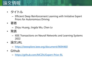 Copyright © 2020 調和系工学研究室 - 北海道大学 大学院情報科学研究院 情報理工学部門 複合情報工学分野 – All rights reserved.
Copyright © 2020 調和系工学研究室 - 北海道大学 大学院情報科学研究院 情報理工学部門 複合情報工学分野 – All rights reserved.
論文情報
• タイトル
– Efficient Deep Reinforcement Learning with Imitative Expert
Priors for Autonomous Driving
• 著者
– Zhiyu Huang, Jingda Wu, Chen Lv
• 発表
– IEEE Transactions on Neural Networks and Learning Systems
2022
• 論文URL
– https://ieeexplore.ieee.org/document/9694460
• Github
– https://github.com/MCZhi/Expert-Prior-RL
 