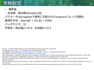 Copyright © 2020 調和系工学研究室 - 北海道大学 大学院情報科学研究院 情報理工学部門 複合情報工学分野 – All rights reserved.
Copyright © 2020 調和系工学研究室 - 北海道大学 大学院情報科学研究院 情報理工学部門 複合情報工学分野 – All rights reserved.
13
実験設定
• モデル
・生成器、検出器はXception[8]
パラメータはImageNetで事前に学習されたXceptionによって初期化
最適化手法：Adam(β1 = 0.9, β2 = 0.999)
バッチサイズ：32
学習率：検出器2×10-4、生成器5×10-5
[8] Franc，ois Chollet. Xception: Deep learning with depthwise separable convolutions. In CVPR, 2017
[11] DeepFakes. www . github . com / deepfakes /faceswap Accessed 2021-04-24.
[12] Deepfake detection challenge. https://www.kaggle.com / c / deepfake - detection - challenge Accessed 2021-04-24.
[15] FaceSwap. www.github.com/MarekKowalski/FaceSwap Accessed 2021-04-24.
[20] Liming Jiang, Ren Li, Wayne Wu, Chen Qian, and Chen Change Loy. Deeperforensics-1.0: A large-scale dataset for real-world face forgery detection. In CVPR, 2020.
[28] Yuezun Li, Xin Yang, Pu Sun, Honggang Qi, and Siwei Lyu. Celeb-df: A new dataset for deepfake forensics. In CVPR, 2020.
[41] Andreas Rossler, Davide Cozzolino, Luisa Verdoliva, Christian Riess, Justus Thies, and Matthias Niesner. Faceforensics++: Learning to detect manipulated facial
images. In ICCV, 2019
[42] Christos Sagonas, Epameinondas Antonakos, Georgios Tzimiropoulos, Stefanos Zafeiriou, and Maja Pantic. 300 faces in-the-wild challenge: database and results. IVC,
47:3–18, 2016.
[44] Justus Thies, Michael Zollh¨ofer, and Matthias Niesner. Deferred neural rendering: Image synthesis using neural textures. TOG, 38(4):1–12, 2019.
 