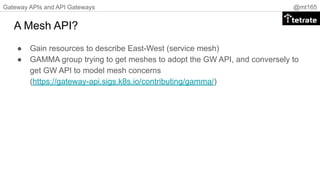 Gateway APIs and API Gateways @mt165
A Mesh API?
● Gain resources to describe East-West (service mesh)
● GAMMA group trying to get meshes to adopt the GW API, and conversely to
get GW API to model mesh concerns
(https://gateway-api.sigs.k8s.io/contributing/gamma/)
 