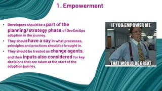1 . Empowerment
• Developers should be a part of the
planning/strategy phase of DevSecOps
adoption in the journey.
• They should have a say in what processes,
principles and practices should be brought in.
• They should be treated as change agents,
and their inputs also considered for key
decisions that are taken at the start of the
adoption journey.
 