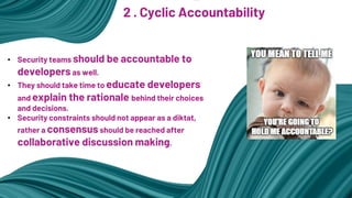 2 . Cyclic Accountability
• Security teams should be accountable to
developers as well.
• They should take time to educate developers
and explain the rationale behind their choices
and decisions.
• Security constraints should not appear as a diktat,
rather a consensus should be reached after
collaborative discussion making.
 