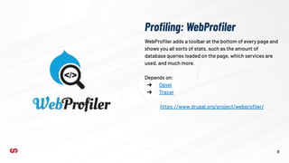 Proﬁling: WebProﬁler
11
WebProﬁler adds a toolbar at the bottom of every page and
shows you all sorts of stats, such as the amount of
database queries loaded on the page, which services are
used, and much more.
Depends on:
➔ Devel
➔ Tracer
https://www.drupal.org/project/webproﬁler/
 