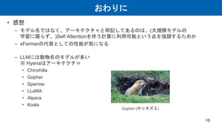 おわりに
• 感想
– モデル名ではなく、アーキテクチャと明記してあるのは、(大規模モデルの
学習に限らず、)Self Attentionを伴う計算に利用可能という点を強調するためか
– xFormerの代替としての性能が気になる
– LLMには動物名のモデルが多い
※ Hyenaはアーキテクチャ
• Chinchilla
• Gopher
• Sparrow
• LLaMA
• Alpaca
• Koala
19
Gopher (ホリネズミ)
 