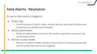 False Alarms - Resolution
In case a false alarm is triggered …
● Check logs
○ Check the logs of cluster nodes, network devices, and other infrastructure
components to identify any anomalies
● Notify stakeholders
○ Notify all stakeholders involved in the cluster’s operations to prevent any
unnecessary action
● Monitor cluster health
○ Monitor to cluster’s health closely to ensure that it is functioning correctly
and no further false alarms are triggered
 