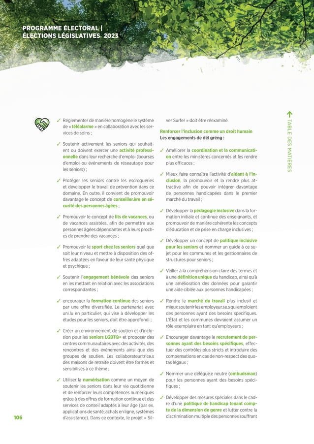 106
PROGRAMME ÉLECTORAL |
ÉLECTIONS LÉGISLATIVES 2023
ຉ Réglementer de manière homogène le système
de « téléalarme » en collaboration avec les ser-
vices de soins ;
ຉ Soutenir activement les seniors qui souhait-
ent ou doivent exercer une activité professi-
onnelle dans leur recherche d’emploi (bourses
d’emploi ou événements de réseautage pour
les seniors) ;
ຉ Protéger les seniors contre les escroqueries
et développer le travail de prévention dans ce
domaine. En outre, il convient de promouvoir
davantage le concept de conseiller.ère en sé-
curité des personnes âgées ;
ຉ Promouvoir le concept de lits de vacances, ou
de vacances assistées, afin de permettre aux
personnes âgées dépendantes et à leurs proch-
es de prendre des vacances ;
ຉ Promouvoir le sport chez les seniors quel que
soit leur niveau et mettre à disposition des of-
fres adaptées en faveur de leur santé physique
et psychique ;
ຉ Soutenir l’engagement bénévole des seniors
en les mettant en relation avec les associations
correspondantes ;
ຉ encourager la formation continue des seniors
par une offre diversifiée. Le partenariat avec
uni.lu en particulier, qui vise à développer les
études pour les seniors, doit être approfondi ;
ຉ Créer un environnement de soutien et d’inclu-
sion pour les seniors LGBTQ+ et proposer des
centrescommunautairesavecdesactivités,des
rencontres et des événements ainsi que des
groupes de soutien. Les collaborateur.trice.s
des maisons de retraite doivent être formés et
sensibilisés à ce thème ;
ຉ Utiliser la numérisation comme un moyen de
soutenir les seniors dans leur vie quotidienne
et de renforcer leurs compétences numériques
grâce à des offres de formation continue et des
services de conseil adaptés à leur âge (par ex.
applicationsdesanté,achatsenligne,systèmes
d’assistance). Dans ce contexte, le projet « Sil-
ver Surfer » doit être réexaminé.
Renforcer l’inclusion comme un droit humain
Les engagements de déi gréng :
ຉ Améliorer la coordination et la communicati-
on entre les ministères concernés et les rendre
plus efficaces ;
ຉ Mieux faire connaître l’activité d’aidant à l’in-
clusion, la promouvoir et la rendre plus at-
tractive afin de pouvoir intégrer davantage
de personnes handicapées dans le premier
marché du travail ;
ຉ Développer la pédagogie inclusive dans la for-
mation initiale et continue des enseignants, et
promouvoir de manière cohérente les concepts
d’éducation et de prise en charge inclusives ;
ຉ Développer un concept de politique inclusive
pour les seniors et nommer un guide à ce su-
jet pour les communes et les gestionnaires de
structures pour seniors ;
ຉ Veiller à la compréhension claire des termes et
à une définition unique du handicap, ainsi qu’à
une amélioration des données pour garantir
une aide ciblée aux personnes handicapées ;
ຉ Rendre le marché du travail plus inclusif et
mieuxsoutenirlesemployeur.se.squiemploient
des personnes ayant des besoins spécifiques.
L’État et les communes devraient assumer un
rôle exemplaire en tant qu’employeurs ;
ຉ Encourager davantage le recrutement de per-
sonnes ayant des besoins spécifiques, effec-
tuer des contrôles plus stricts et introduire des
compensations en cas de non-respect des quo-
tas légaux ;
ຉ Nommer un.e délégué.e neutre (ombudsman)
pour les personnes ayant des besoins spéci-
fiques ;
ຉ Développer des mesures spéciales dans le cad-
re d’une politique de handicap tenant comp-
te de la dimension de genre et lutter contre la
discriminationmultipledespersonnessouffrant
TABLE
DES
MATIÈRES
 