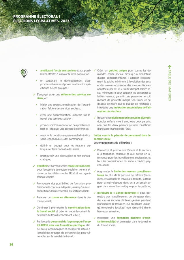36
PROGRAMME ÉLECTORAL |
ÉLECTIONS LÉGISLATIVES 2023
• améliorant l’accès aux services et aux possi-
bilités offertes à la majorité de la population ;
• en soutenant le développement d’ap-
proches ciblées en réponse aux besoins spé-
cifiques de ces groupes ;
ຉ S’engager pour une réforme des services so-
ciaux, et :
• initier une professionnalisation de l’organi-
sation faîtière des services sociaux ;
• créer une documentation uniforme sur le
travail des services sociaux ;
• promouvoir l’harmonisation des prestations
(par ex : indiquer une adresse de référence) ;
• associer la dotation en personnel à l’« indice
socio-économique » des communes ;
• définir un budget pour les relations pu-
bliques et faire connaître les aides ;
• promouvoir une aide rapide et non bureau-
cratique ;
ຉ Redéfinir et harmoniser les modèlesfinanciers
pour l’ensemble du secteur social en général et
renforcer les relations entre l’État et les organi-
sations sociales ;
ຉ Promouvoir des possibilités de formation pro-
fessionnelle continue adaptées, ainsi qu’un suivi
scientifique dans l’ensemble du secteur social ;
ຉ Relancer un cursus en alternance dans le do-
maine social ;
ຉ Continuer à promouvoir la numérisation dans
le travail social et créer un cadre favorisant la
flexibilité du travail (concernant le lieu) ;
ຉ Renforcer le personnel de l’agence pour l’emp-
loi ADEM, avec une formation spécifique, afin
de mieux accompagner et encadrer le retour à
l’emploi des groupes de personnes les plus vul-
nérables sur le marché du travail ;
ຉ Créer un guichet unique pour toutes les de-
mandes d’aide sociale ainsi qu’un simulateur
d’aides complémentaires ; adapter régulière-
ment le salaire minimum à l’évolution des prix
et des salaires et prendre des mesures fiscales
adaptées (par ex. le « Crédit d’impôt salaire so-
cial minimum ») pour soutenir les personnes à
faibles revenus, garantir que personne ne soit
menacé de pauvreté malgré son travail et ne
dispose de moins que le budget de référence ;
introduire une indexation automatique de l’all-
ocation de vie chère ;
ຉ Trouverdessolutionspourlescouplesdivorcés
dont les enfants vivent avec leurs deux parents,
afin que les deux parents puissent bénéficier
d’une aide financière de l’État.
Lutter contre la pénurie de personnel dans le
secteur social
Les engagements de déi gréng :
ຉ Permettre et promouvoir l’accès et le recours
à la formation continue et aux cursus en al-
ternance pour les travailleur.se.s sociaux.les et
tous les professionnels du secteur médico-psy-
cho-social ;
ຉ Augmenter la limite des revenus complémen-
taires en plus de la pension de retraite (antic-
ipée), et assouplir le travail à la retraite, surtout
pour la main-d’œuvre dont on a un besoin ur-
gentdanslessecteurscritiquespourlesystème;
ຉ Introduire le « Congé bénévolat » pour per-
mettre aux travailleur.se.s de s’engager dans
des causes sociales d’intérêt général pendant
leurs heures de travail en leur accordant un con-
gé temporaire facultatif non rémunéré d’une
heure par semaine ;
ຉ Introduire une formation distincte d’assis-
tant(e) social(e) et un master dans le domaine
du travail social.
TABLE
DES
MATIÈRES
 