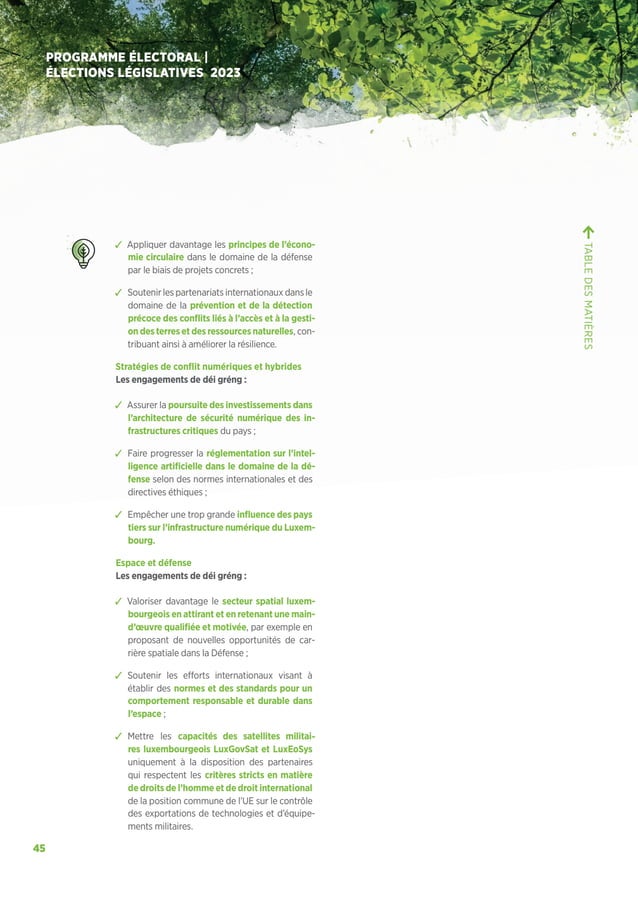 45
PROGRAMME ÉLECTORAL |
ÉLECTIONS LÉGISLATIVES 2023
ຉ Appliquer davantage les principes de l’écono-
mie circulaire dans le domaine de la défense
par le biais de projets concrets ;
ຉ Soutenir les partenariats internationaux dans le
domaine de la prévention et de la détection
précoce des conflits liés à l’accès et à la gesti-
ondesterresetdesressourcesnaturelles, con-
tribuant ainsi à améliorer la résilience.
Stratégies de conflit numériques et hybrides
Les engagements de déi gréng :
ຉ Assurer la poursuite des investissements dans
l’architecture de sécurité numérique des in-
frastructures critiques du pays ;
ຉ Faire progresser la réglementation sur l’intel-
ligence artificielle dans le domaine de la dé-
fense selon des normes internationales et des
directives éthiques ;
ຉ Empêcher une trop grande influence des pays
tiers sur l’infrastructure numérique du Luxem-
bourg.
Espace et défense
Les engagements de déi gréng :
ຉ Valoriser davantage le secteur spatial luxem-
bourgeois en attirant et en retenant une main-
d’œuvre qualifiée et motivée, par exemple en
proposant de nouvelles opportunités de car-
rière spatiale dans la Défense ;
ຉ Soutenir les efforts internationaux visant à
établir des normes et des standards pour un
comportement responsable et durable dans
l’espace ;
ຉ Mettre les capacités des satellites militai-
res luxembourgeois LuxGovSat et LuxEoSys
uniquement à la disposition des partenaires
qui respectent les critères stricts en matière
de droits de l’homme et de droit international
de la position commune de l’UE sur le contrôle
des exportations de technologies et d’équipe-
ments militaires.
TABLE
DES
MATIÈRES
 