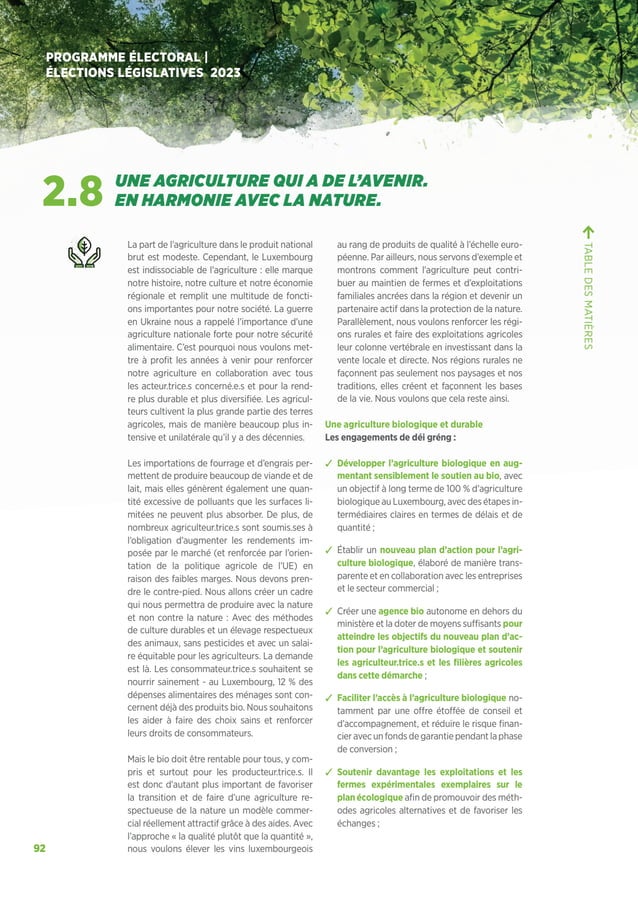 92
PROGRAMME ÉLECTORAL |
ÉLECTIONS LÉGISLATIVES 2023
La part de l’agriculture dans le produit national
brut est modeste. Cependant, le Luxembourg
est indissociable de l’agriculture : elle marque
notre histoire, notre culture et notre économie
régionale et remplit une multitude de foncti-
ons importantes pour notre société. La guerre
en Ukraine nous a rappelé l’importance d’une
agriculture nationale forte pour notre sécurité
alimentaire. C’est pourquoi nous voulons met-
tre à profit les années à venir pour renforcer
notre agriculture en collaboration avec tous
les acteur.trice.s concerné.e.s et pour la rend-
re plus durable et plus diversifiée. Les agricul-
teurs cultivent la plus grande partie des terres
agricoles, mais de manière beaucoup plus in-
tensive et unilatérale qu’il y a des décennies.
Les importations de fourrage et d’engrais per-
mettent de produire beaucoup de viande et de
lait, mais elles génèrent également une quan-
tité excessive de polluants que les surfaces li-
mitées ne peuvent plus absorber. De plus, de
nombreux agriculteur.trice.s sont soumis.ses à
l’obligation d’augmenter les rendements im-
posée par le marché (et renforcée par l’orien-
tation de la politique agricole de l’UE) en
raison des faibles marges. Nous devons pren-
dre le contre-pied. Nous allons créer un cadre
qui nous permettra de produire avec la nature
et non contre la nature : Avec des méthodes
de culture durables et un élevage respectueux
des animaux, sans pesticides et avec un salai-
re équitable pour les agriculteurs. La demande
est là. Les consommateur.trice.s souhaitent se
nourrir sainement - au Luxembourg, 12 % des
dépenses alimentaires des ménages sont con-
cernent déjà des produits bio. Nous souhaitons
les aider à faire des choix sains et renforcer
leurs droits de consommateurs.
Mais le bio doit être rentable pour tous, y com-
pris et surtout pour les producteur.trice.s. Il
est donc d’autant plus important de favoriser
la transition et de faire d’une agriculture re-
spectueuse de la nature un modèle commer-
cial réellement attractif grâce à des aides. Avec
l’approche « la qualité plutôt que la quantité »,
nous voulons élever les vins luxembourgeois
au rang de produits de qualité à l’échelle euro-
péenne. Par ailleurs, nous servons d’exemple et
montrons comment l’agriculture peut contri-
buer au maintien de fermes et d’exploitations
familiales ancrées dans la région et devenir un
partenaire actif dans la protection de la nature.
Parallèlement, nous voulons renforcer les régi-
ons rurales et faire des exploitations agricoles
leur colonne vertébrale en investissant dans la
vente locale et directe. Nos régions rurales ne
façonnent pas seulement nos paysages et nos
traditions, elles créent et façonnent les bases
de la vie. Nous voulons que cela reste ainsi.
Une agriculture biologique et durable
Les engagements de déi gréng :
ຉ Développer l’agriculture biologique en aug-
mentant sensiblement le soutien au bio, avec
un objectif à long terme de 100 % d’agriculture
biologique au Luxembourg, avec des étapes in-
termédiaires claires en termes de délais et de
quantité ;
ຉ Établir un nouveau plan d’action pour l’agri-
culture biologique, élaboré de manière trans-
parente et en collaboration avec les entreprises
et le secteur commercial ;
ຉ Créer une agence bio autonome en dehors du
ministère et la doter de moyens suffisants pour
atteindre les objectifs du nouveau plan d’ac-
tion pour l’agriculture biologique et soutenir
les agriculteur.trice.s et les filières agricoles
dans cette démarche ;
ຉ Faciliter l’accès à l’agriculture biologique no-
tamment par une offre étoffée de conseil et
d’accompagnement, et réduire le risque finan-
cier avec un fonds de garantie pendant la phase
de conversion ;
ຉ Soutenir davantage les exploitations et les
fermes expérimentales exemplaires sur le
plan écologique afin de promouvoir des méth-
odes agricoles alternatives et de favoriser les
échanges ;
TABLE
DES
MATIÈRES
2.8 UNE AGRICULTURE QUI A DE L’AVENIR.
EN HARMONIE AVEC LA NATURE.
 