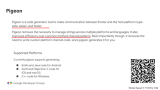 Pigeon
Pigeon is a code generator tool to make communication between Flutter and the host platform type-
safe, easier, and faster.
Pigeon removes the necessity to manage strings across multiple platforms and languages. It also
improves efficiency over common method channel patterns. Most importantly though, it removes the
need to write custom platform channel code, since pigeon generates it for you.
Supported Platforms
Currently pigeon supports generating:
● Kotlin and Java code for Android
● Swift and Objective-C code for
iOS and macOS
● C++ code for Windows
Flutter Seoul 의 박제창님 비둘
 