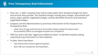 © Health Catalyst. Confidential and Proprietary.
Price Transparency Rule Enforcement
• Since Jan. 1, 2021, hospitals have had to make public their standard charges for items
and services they provide. The standard charges include gross charges, discounted cash
prices, payer-specific negotiated charges, and de-identified minimum and maximum
negotiated charges.
• Congress and the Administration to prioritize enforcement of the Hospital Price
Transparency Rule.
• Letter from Energy and Commerce Committee leaders asking the Government
Accountability Office to investigate hospital non-compliance.
• CMS has said it will take “aggressive additional steps” to identify hospitals lacking
required pricing information on their websites.
• To date, there have been:
• Two enforcement actions against hospitals.
• Over 500 non-compliance warning letters.
 