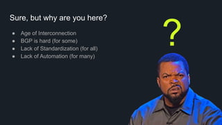 Sure, but why are you here?
● Age of Interconnection
● BGP is hard (for some)
● Lack of Standardization (for all)
● Lack of Automation (for many)
?
 