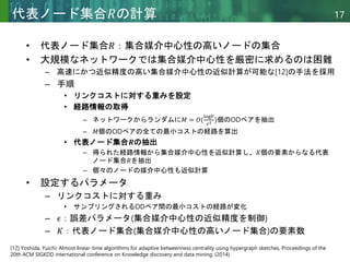 Copyright © 2020 調和系工学研究室 - 北海道大学 大学院情報科学研究院 情報理工学部門 複合情報工学分野 – All rights reserved.
Copyright © 2020 調和系工学研究室 - 北海道大学 大学院情報科学研究院 情報理工学部門 複合情報工学分野 – All rights reserved.
17
代表ノード集合𝑅の計算
• 代表ノード集合𝑅：集合媒介中心性の高いノードの集合
• 大規模なネットワークでは集合媒介中心性を厳密に求めるのは困難
– 高速にかつ近似精度の高い集合媒介中心性の近似計算が可能な[12]の手法を採用
– 手順
• リンクコストに対する重みを設定
• 経路情報の取得
– ネットワークからランダムに𝑀 = 𝑂(
log𝑉
𝜖2 )個のODペアを抽出
– 𝑀個のODペアの全ての最小コストの経路を算出
• 代表ノード集合𝑹の抽出
– 得られた経路情報から集合媒介中心性を近似計算し、𝐾個の要素からなる代表
ノード集合𝑅を抽出
– 個々のノードの媒介中心性も近似計算
• 設定するパラメータ
– リンクコストに対する重み
• サンプリングされるODペア間の最小コストの経路が変化
– 𝜖：誤差パラメータ(集合媒介中心性の近似精度を制御)
– 𝐾：代表ノード集合(集合媒介中心性の高いノード集合)の要素数
[12] Yoshida, Yuichi: Almost linear-time algorithms for adaptive betweenness centrality using hypergraph sketches, Proceedings of the
20th ACM SIGKDD international conference on Knowledge discovery and data mining. (2014)
 