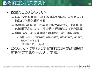 Copyright © 2020 調和系工学研究室 - 北海道大学 大学院情報科学研究院 情報理工学部門 複合情報工学分野 – All rights reserved.
• 政治的コンパステスト
– 62の政治的発言に対する回答の分析により個人の
政治的立場を解析する
– 各発言への同意・不同意のレベルから，その回答
の加重平均によって社会的・経済的スコアを計算
– 合意レベルを示す回答の集合を二次元点に写像
• 合意レベル：{𝑆𝑇𝑅𝑂𝑁𝐺 𝐷𝐼𝑆𝐴𝐺𝑅𝐸𝐸, 𝐷𝐼𝑆𝐴𝐺𝑅𝐸𝐸, 𝐴𝐺𝑅𝐸𝐸,
𝑆𝑇𝑅𝑂𝑁𝐺 𝐴𝐺𝑅𝐸𝐸}
• 二次元点：(𝑆𝑠𝑜𝑐, 𝑆𝑒𝑐𝑜)
• このテストは事前に学習されたLMの政治的傾
向を測定するツールとして採用
政治的コンパステスト 10
 