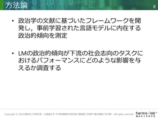 Copyright © 2020 調和系工学研究室 - 北海道大学 大学院情報科学研究院 情報理工学部門 複合情報工学分野 – All rights reserved.
• 政治学の文献に基づいたフレームワークを開
発し，事前学習された言語モデルに内在する
政治的傾向を測定
• LMの政治的傾向が下流の社会志向のタスクに
おけるパフォーマンスにどのような影響を与
えるか調査する
方法論 8
 