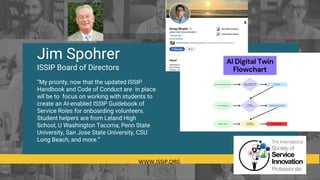 WWW.ISSIP.ORG
Jim Spohrer
ISSIP Board of Directors
“My priority, now that the updated ISSIP
Handbook and Code of Conduct are in place
wll be to focus on working with students to
create an AI-enabled ISSIP Guidebook of
Service Roles for onboarding volunteers.
Student helpers are from Leland High
School, U Washington Tacoma, Penn State
University, San Jose State University, CSU
Long Beach, and more.”
 