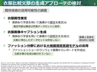 Copyright © 2020 調和系工学研究室 - 北海道大学 大学院情報科学研究院 情報理工学部門 複合情報工学分野 – All rights reserved.
Copyright © 2020 調和系工学研究室 - 北海道大学 大学院情報科学研究院 情報理工学部門 複合情報工学分野 – All rights reserved.
8
衣服比較文章の生成アプローチの検討
衣服属性推定
教師あり学習を用いて画像から属性を推定[4]
衣服画像キャプション生成
教師あり学習を用いて画像から説明文を生成[5]
ファッション分野における大規模視覚言語モデルの活用
ファッションショーのランウェイ画像からレポートを作成[6]
推定可能な属性は学習データセットに依存
既存技術の活用可能性の調査
比較に特化したデータセットは存在しない
比較文章の生成は扱われていない
[4] Liu, Z., Luo, P., Qiu, S., Wang, X. and Tang, X.: DeepFashion: Powering robust clothes recognition and retrieval with rich annotations, Proceedings of the IEEE
Conference on Computer Vision and Pattern Recognition, pp. 1096–1104 (2016).
[5] Yang, X., Zhang, H., Jin, D., Liu, Y., Wu, C.-H., Tan, J., Xie, D., Wang, J. and Wang, X.: Fashion captioning: Towards generating accurate descriptions with
semantic rewards, Computer Vision–ECCV 2020: 16th European Conference, Glasgow, UK, August 23–28, 2020, Proceedings, Part XIII 16,Springer, pp.1–17 (2020).
[6] Ding, Y., Ma, Y., Fan, W., Yao, Y., Chua, T.-S. and Li, Q.: Fashionregen: Llm-empowered fashion report generation, Companion Proceedings of the ACM on Web
Conference 2024, pp.991–994 (2024).
画像と言語を
統合的に処理
 
