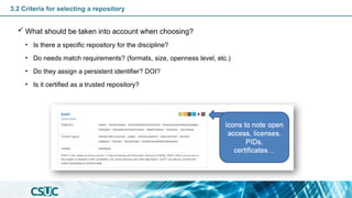 3.2 Criteria for selecting a repository
 What should be taken into account when choosing?
• Is there a specific repository for the discipline?
• Do needs match requirements? (formats, size, openness level, etc.)
• Do they assign a persistent identifier? DOI?
• Is it certified as a trusted repository?
 