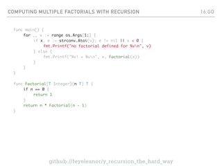 COMPUTING MULTIPLE FACTORIALS WITH RECURSION
func main() {
for _, v := range os.Args[1:] {
if x, e := strconv.Atoi(v); e != nil || x < 0 {
fmt.Printf("no factorial defined for %vn", v)
} else {
fmt.Printf("%v! = %vn", x, Factorial(x))
}
}
}
func Factorial[T Integer](n T) T {
if n == 0 {
return 1
}
return n * Factorial(n - 1)
}
16.GO
github://feyeleanor/y_recursion_the_hard_way
 