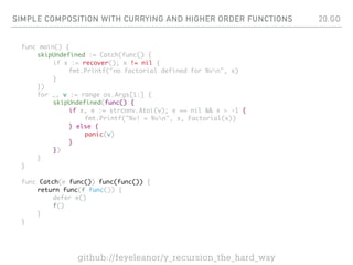 SIMPLE COMPOSITION WITH CURRYING AND HIGHER ORDER FUNCTIONS
func main() {
skipUndefined := Catch(func() {
if x := recover(); x != nil {
fmt.Printf("no factorial defined for %vn", x)
}
})
for _, v := range os.Args[1:] {
skipUndefined(func() {
if x, e := strconv.Atoi(v); e == nil && x > -1 {
fmt.Printf("%v! = %vn", x, Factorial(x))
} else {
panic(v)
}
})
}
}
func Catch(e func()) func(func()) {
return func(f func()) {
defer e()
f()
}
}
20.GO
github://feyeleanor/y_recursion_the_hard_way
 