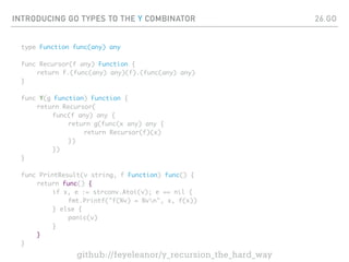 INTRODUCING GO TYPES TO THE Y COMBINATOR
type Function func(any) any
func Recursor(f any) Function {
return f.(func(any) any)(f).(func(any) any)
}
func Y(g Function) Function {
return Recursor(
func(f any) any {
return g(func(x any) any {
return Recursor(f)(x)
})
})
}
func PrintResult(v string, f Function) func() {
return func() {
if x, e := strconv.Atoi(v); e == nil {
fmt.Printf("f(%v) = %vn", x, f(x))
} else {
panic(v)
}
}
}
26.GO
github://feyeleanor/y_recursion_the_hard_way
 