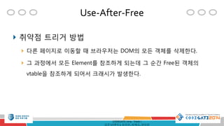Use-After-Free
CODEGATE 2014 - Track 1
심준보(멘토), 임정원, 최재승, 현성원
 취약점 트리거 방법
 다른 페이지로 이동할 때 브라우저는 DOM의 모든 객체를 삭제한다.
 그 과정에서 모든 Element를 참조하게 되는데 그 순간 Free된 객체의
vtable을 참조하게 되어서 크래시가 발생한다.
 