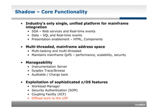 Shadow – Core Functionality

  • Industry’s only single, unified platform for mainframe
    integration
     • SOA – Web services and Real-time events
     • Data – SQL and Real-time events
     • Presentation enablement – HTML, Components

  • Multi-threaded, mainframe address space
     • Multi-tasking and multi-threaded
     • Maintains mainframe QofS – performance, scalability, security

  • Manageability
     • Instrumentation Server
     • Sysplex Trace/Browse
     • Auditable / Charge back

  • Exploitation of sophisticated z/OS features
     •   Workload Manager
     •   Security Authentication (SOM)
     •   Coupling Facility (XCF)
     •   Offload work to the zIIP
 