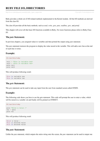 RUBY FILE I/O, DIRECTORIES
http://www.tutorialspoint.com/ruby/ruby_input_output.htm                                           Copyright © tutorialspoint.com



Ruby provides a whole set of I/O-related methods implemented in the Kernel module. All the I/O methods are derived
from the class IO.

The class IO provides all the basic methods, such as read, write, gets, puts, readline, getc, and printf .

This chapter will cover all ithe basic I/O functions available in Ruby. For more functions please refere to Ruby Class
IO.

The puts Statement:

In previous chapters, you assigned values to variables and then printed the output using puts statement.

The puts statement instructs the program to display the value stored in the variable. This will add a new line at the end
of each line it writes.

Example:

 #!/usr/bin/ruby

 val1   = "This is variable one"
 val2   = "This is variable two"
 puts   val1
 puts   val2


This will produce following result:

 This is variable one
 This is variable two


The gets Statement:

The gets statement can be used to take any input from the user from standard screen called STDIN.

Example:

The following code shows you how to use the gets statement. This code will prompt the user to enter a value, which
will be stored in a variable val and finally will be printed on STDOUT.

 #!/usr/bin/ruby

 puts "Enter a value :"
 val = gets
 puts val


This will produce following result:

 Enter a value :
 This is entered value
 This is entered value


The putc Statement:

Unlike the puts statement, which outputs the entire string onto the screen, the putc statement can be used to output one
 