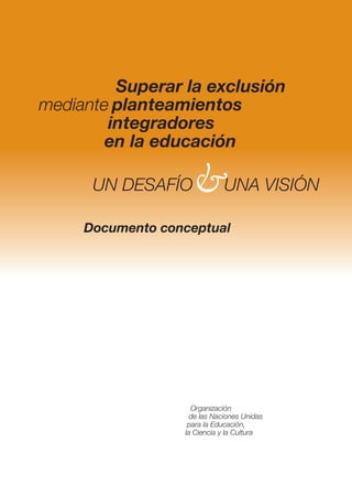 Superar la exclusión
mediante planteamientos
        integradores
        en la educación

      UN DESAFÍO    &UNA VISIÓN
     Documento conceptual




                    Organización
                    de las Naciones Unidas
                   para la Educación,
                  la Ciencia y la Cultura
 