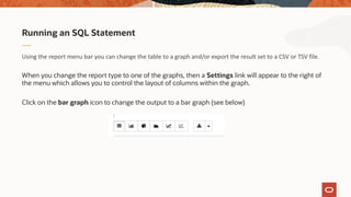 Using the report menu bar you can change the table to a graph and/or export the result set to a CSV or TSV file.
When you change the report type to one of the graphs, then a Settings link will appear to the right of
the menu which allows you to control the layout of columns within the graph.
Click on the bar graph icon to change the output to a bar graph (see below)
Running an SQL Statement
 